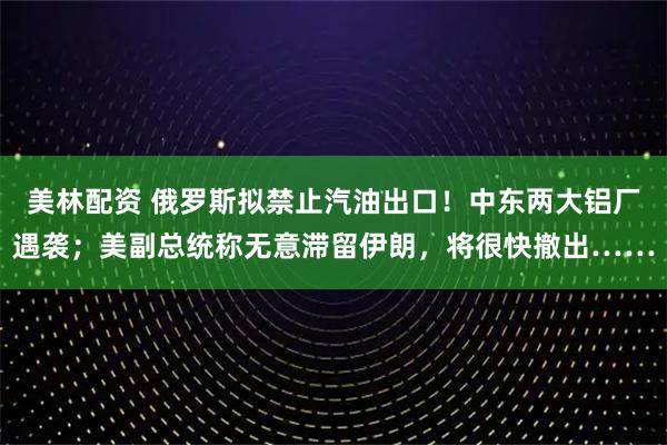 美林配资 俄罗斯拟禁止汽油出口！中东两大铝厂遇袭；美副总统称无意滞留伊朗，将很快撤出……