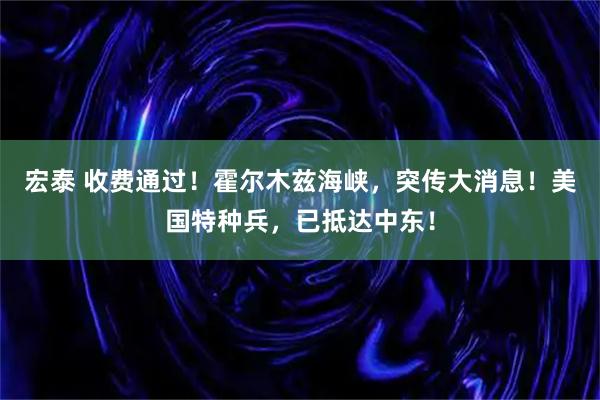 宏泰 收费通过！霍尔木兹海峡，突传大消息！美国特种兵，已抵达中东！