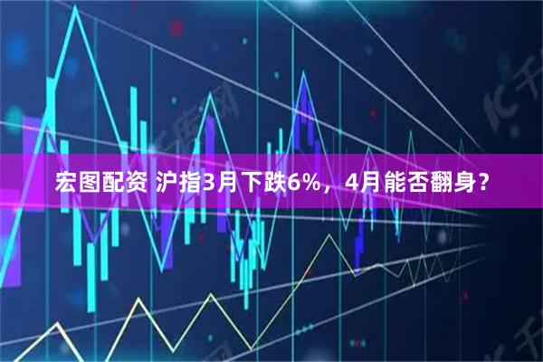宏图配资 沪指3月下跌6%，4月能否翻身？