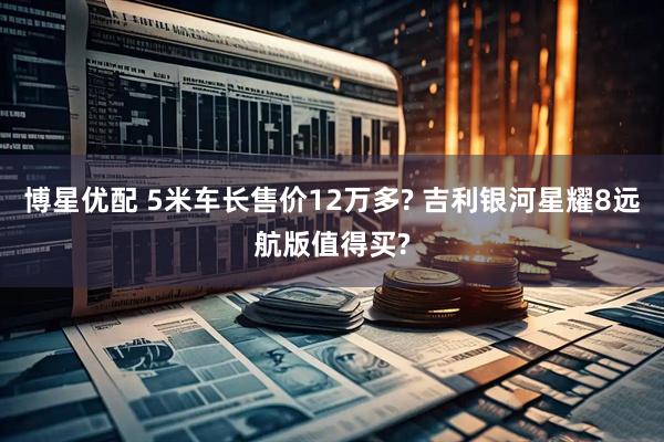 博星优配 5米车长售价12万多? 吉利银河星耀8远航版值得买?