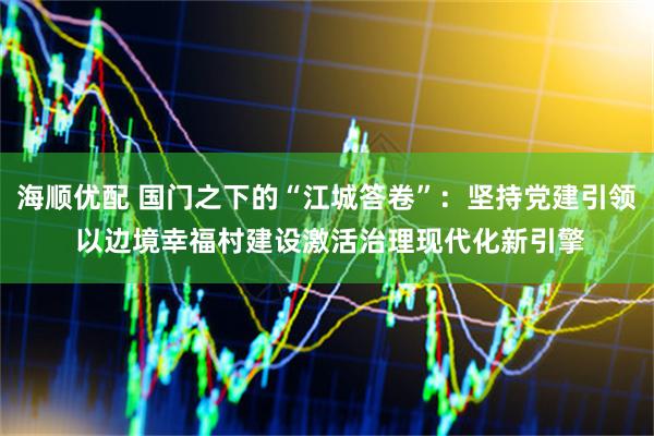 海顺优配 国门之下的“江城答卷”：坚持党建引领 以边境幸福村建设激活治理现代化新引擎