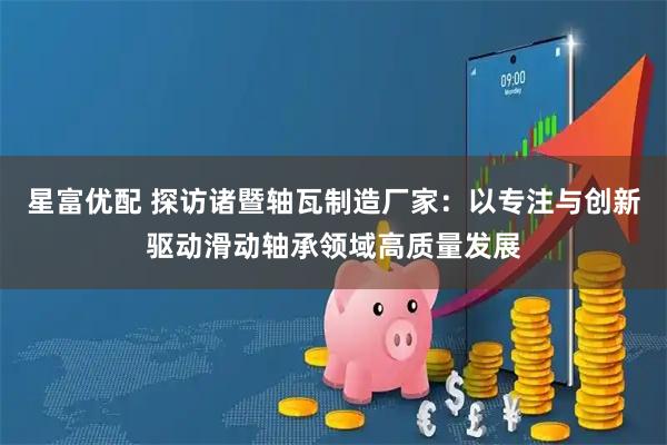 星富优配 探访诸暨轴瓦制造厂家：以专注与创新驱动滑动轴承领域高质量发展