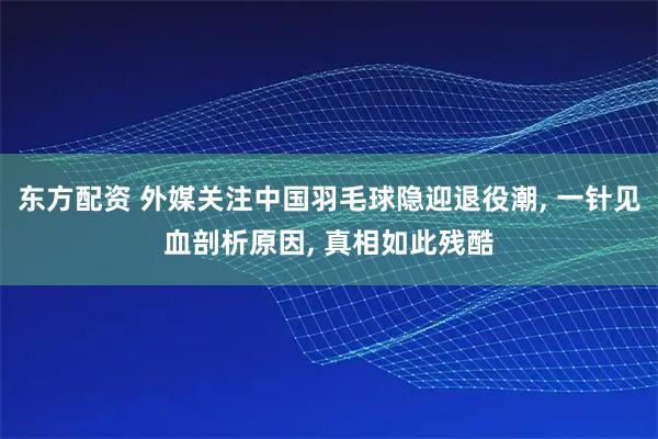 东方配资 外媒关注中国羽毛球隐迎退役潮, 一针见血剖析原因, 真相如此残酷