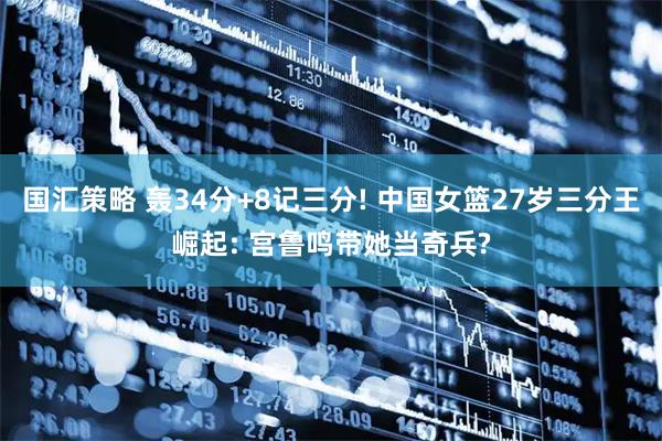 国汇策略 轰34分+8记三分! 中国女篮27岁三分王崛起: 宫鲁鸣带她当奇兵?