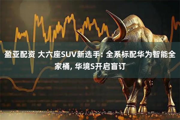 盈亚配资 大六座SUV新选手: 全系标配华为智能全家桶, 华境S开启盲订