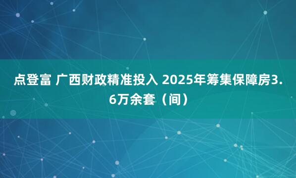 点登富 广西财政精准投入 2025年筹集保障房3.6万余套（间）