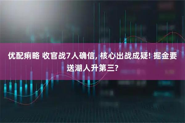 优配痢略 收官战7人确信, 核心出战成疑! 掘金要送湖人升第三?