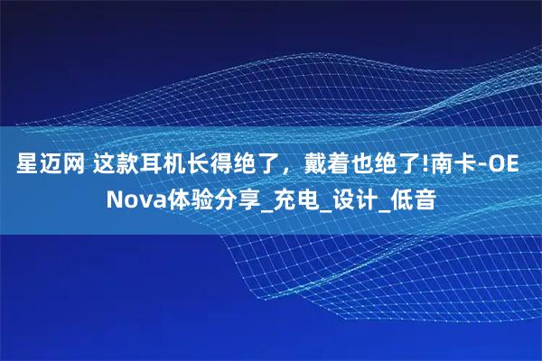 星迈网 这款耳机长得绝了，戴着也绝了!南卡-OE Nova体验分享_充电_设计_低音