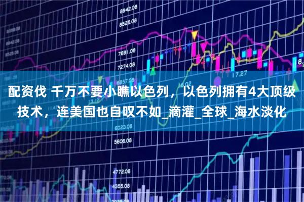 配资伐 千万不要小瞧以色列，以色列拥有4大顶级技术，连美国也自叹不如_滴灌_全球_海水淡化